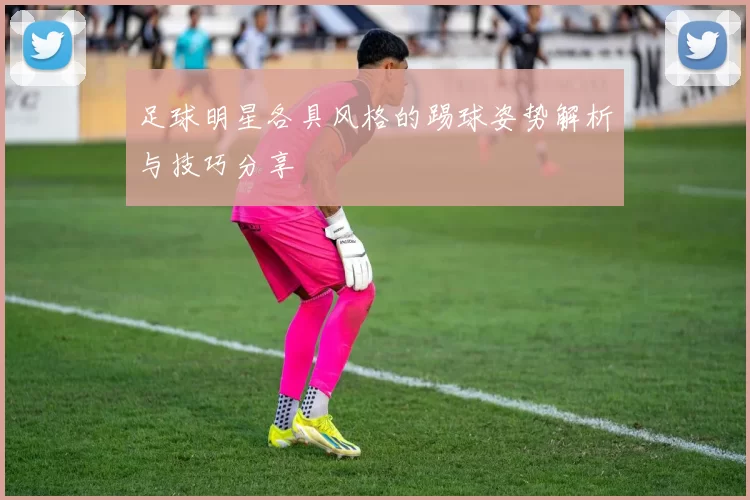 足球明星各具风格的踢球姿势解析与技巧分享