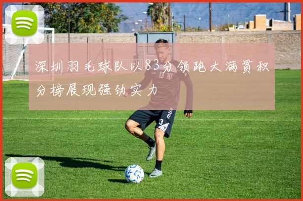 深圳羽毛球队以83分领跑大满贯积分榜展现强劲实力