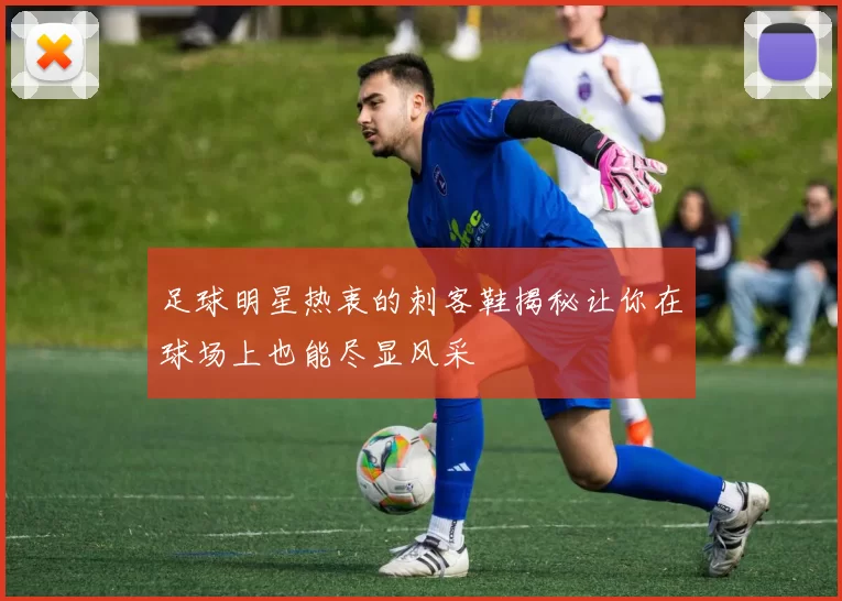 足球明星热衷的刺客鞋揭秘让你在球场上也能尽显风采