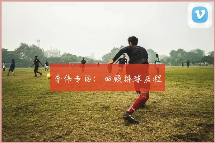 李伟专访：回顾排球历程