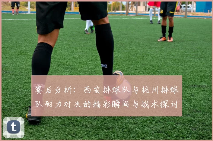 赛后分析：西安排球队与杭州排球队耐力对决的精彩瞬间与战术探讨