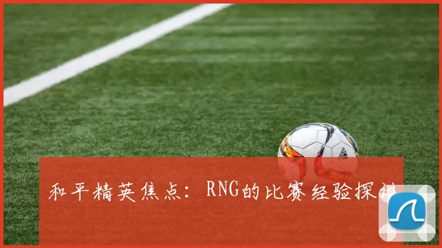和平精英焦点：RNG的比赛经验探讨