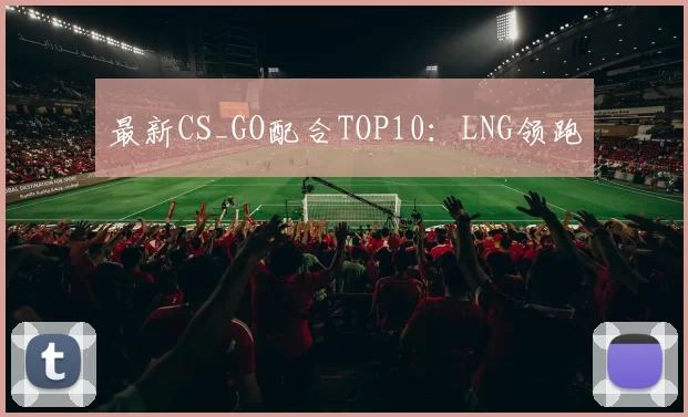 最新CS_GO配合TOP10：LNG领跑