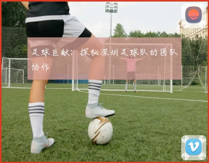 足球巨献：探秘深圳足球队的团队协作